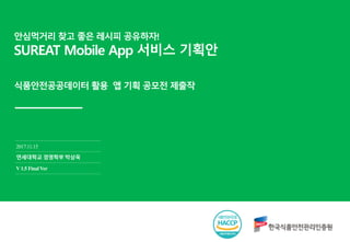 안심먹거리 찾고 좋은 레시피 공유하자!
SUREAT Mobile App 서비스 기획안
2017.11.15
연세대학교 경영학부 박상욱
V1.5 Final Ver
식품안전공공데이터 활용 앱 기획 공모전 제출작
 