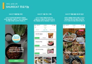 HACCP 공공데이터를 활용하여 인증받은
안전한 제품만을 소개합니다. 그리고 이를 활용한
레시피를 유저들이 엄선하여 제공합니다.
HACCP 제품만을 추천
SHUREEAT 주요기능
서비스 상세 소개
HACCP 인증된 제품을 한곳에 모아
소개함으로서 사용자는 즉시 본인의 집으로
해당 제품들을 결제 및 배송받을 수 있습니다.
HACCP 식품 즉시 구매
안전한 식품들을 어떻게 요리할 수 있는지
제조업체 및 전문 요리사들이 카테고리로
나누어 다양한 레시피를 큐레이팅 해줍니다.
HACCP 제품 활용 레시피 엄선
 