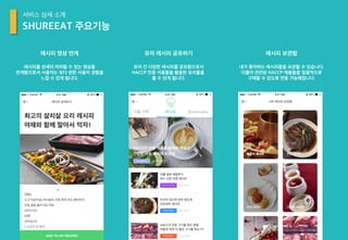 SHUREEAT 주요기능
서비스 상세 소개
레시피를 상세히 따라할 수 있는 영상을
연계함으로서 사용자는 보다 편한 사용자 경험을
느낄 수 있게 됩니다.
레시피 영상 연계
유저 간 다양한 레시피를 공유함으로서
HACCP 인증 식품들을 활용한 요리들을
볼 수 있게 됩니다.
유저 레시피 공유하기
내가 좋아하는 레시피들을 보관할 수 있습니다.
더불어 관련된 HACCP 제품들을 일괄적으로
구매할 수 있도록 연동 가능해집니다.
레시피 보관함
 