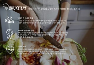 해당 아이디어 및 창업 모델의 특장점(차별화, 창의성, 효과성)
건강의 보장
다양한 사용자의 레시피 그리고 HACCP 인증 제품을 섭취하면서사용자는
보다 더 건강한 식품으로 요리를 할 수 있게 되며, 최근 건강하고 신선한
식품을 추구하는 소비자의 수요를 채워 건강 사회를 조성할 수 있습니다.
HACCP 인증 제품 엄선
HACCP 인증 제품을 엄선해 관련 레시피를 제공하기 때문에 사용자는 안전
먹거리르 찾고 즉시 구매할 수 있는 편의성이 생기고, 기업은 매출 증대에
효과를 볼 수 있습니다.
사용자 간 레시피 공유
다양한 레시피를 공유함으로서 사용자 간 유대감을 조성할 수 있습니다.
더불어 상호 다양한 좋은 레시피를 공유할 수 있는 공유의 장이 됩니다.
 