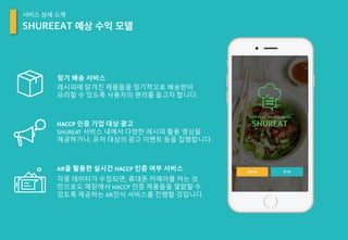 AR을 활용한 실시간 HACCP 인증 여부 서비스
각종 데이터가 수집되면, 휴대폰 카메라를 켜는 것
만으로도 매장에서 HACCP 인증 제품들을 열람할 수
있도록 제공하는 AR인식 서비스를 진행할 것입니다.
HACCP	인증 기업 대상 광고
SHUREAT	서비스 내에서 다양한 레시피 활용 영상을
제공하거나, 유저 대상의 광고 이벤트 등을 집행합니다.
정기 배송 서비스
레시피에 담겨진 제품들을 정기적으로 배송받아
요리할 수 있도록 사용자의 편의를 돕고자 합니다.
SHUREEAT 예상 수익 모델
서비스 상세 소개
 
