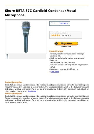 Shure BETA 87C Cardioid Condenser Vocal
Microphone

                                                             Price :
                                                                       Check Price



                                                            Average Customer Rating

                                                                           5.0 out of 5




                                                        Product Feature
                                                        q   Smooth, wide frequency response with slight
                                                            presence rise
                                                        q   Uniform cardioid polar pattern for maximum
                                                            isolation
                                                        q   Minimum off-axis tone coloration
                                                        q   Low-frequency roll-off compensates for proximity
                                                            effect
                                                        q   Frequency response: 50 - 20,000 Hz
                                                        q   Read more




Product Description
The Beta 87C premium vocal microphone delivers studio-grade performance and a smooth, extended high-end
frequency response in a cardioid condenser design. The microphone adds warmth to the frequency response
and creates an ideal environment for in ear personal monitoring. And its highly consistent cardioid pattern
offers excellent rear rejection. Read more
Product Description
The Beta 87C premium vocal microphone delivers studio-grade performance and a smooth, extended high-end
frequency response in a cardioid condenser design. The microphone adds warmth to the frequency response
and creates an ideal environment for in ear personal monitoring. And its highly consistent cardioid pattern
offers excellent rear rejection.
 