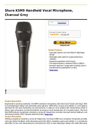 Shure KSM9 Handheld Vocal Microphone,
Charcoal Grey

                                                                Price :
                                                                          Check Price



                                                               Average Customer Rating

                                                                              5.0 out of 5




                                                           Product Feature
                                                           q   Dual gold layered, low-mass Mylar® diaphragm
                                                               design
                                                           q   Switchable polar patterns (supercardioid and
                                                               cardioid)
                                                           q   Advanced suspension shock mount
                                                           q   Full-range frequency response (50Hz to 20kHz)
                                                           q   Premium electronic components including Class A
                                                               transformerless preamplifier circuitry
                                                           q   Read more




Product Description
Engineered to exacting standards, the KSM9 condenser microphone unites the best of studio and stage. With
its dual-diaphragm design and switchable polar patterns, KSM9 offers nuance and subtlety in a microphone
optimized for the most demanding live environments. It captures vocal subtlety with extraordinary detail to
deliver clear articulation, functional flexibility and precise vocal reproduction for live performance. The hand
held KSM9 delivers exceptional consistency across all frequencies, provides more gain before feedback, and
minimizes proximity effect. Requires phantom power. Read more
Product Description
Offering exceptional consistency across all frequencies, the Shure KSM9 vocal condenser microphone provides
more gain before feedback, while decreasing proximity effect--revealing nuance and subtlety in a microphone
optimized for the most demanding live environments. With its dual diaphragm design and switchable polar
 