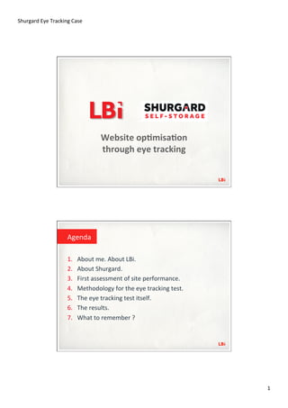 Shurgard	
  Eye	
  Tracking	
  Case	
  




                                               Website	
  op*misa*on	
  
                                               through	
  eye	
  tracking	
  




                             Agenda	
  

                             1.    About	
  me.	
  About	
  LBi.	
  
                             2.    About	
  Shurgard.	
  
                             3.    First	
  assessment	
  of	
  site	
  performance.	
  
                             4.    Methodology	
  for	
  the	
  eye	
  tracking	
  test.	
  
                             5.    The	
  eye	
  tracking	
  test	
  itself.	
  
                             6.    The	
  results.	
  
                             7.    What	
  to	
  remember	
  ?	
  




                                                                                               1	
  
 
