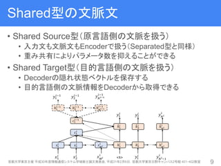 Shared型の文脈文
• Shared Source型（原言語側の文脈を扱う）
• 入力文も文脈文もEncoderで扱う（Separated型と同様）
• 重み共有によりパラメータ数を抑えることができる
• Shared Target型（目的言語側の文脈を扱う）
• Decoderの隠れ状態ベクトルを保存する
• 目的言語側の文脈情報をDecoderから取得できる
首都大学東京主催 平成30年度情報通信システム学域修士論文発表会, 平成31年2月6日，首都大学東京日野キャンパス2号館 401・402教室 9
 