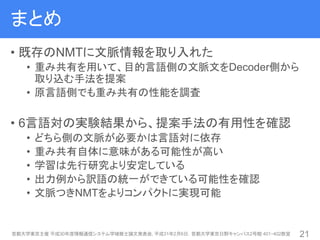 まとめ
• 既存のNMTに文脈情報を取り入れた
• 重み共有を用いて、目的言語側の文脈文をDecoder側から
取り込む手法を提案
• 原言語側でも重み共有の性能を調査
• 6言語対の実験結果から、提案手法の有用性を確認
• どちら側の文脈が必要かは言語対に依存
• 重み共有自体に意味がある可能性が高い
• 学習は先行研究より安定している
• 出力例から訳語の統一ができている可能性を確認
• 文脈つきNMTをよりコンパクトに実現可能
首都大学東京主催 平成30年度情報通信システム学域修士論文発表会, 平成31年2月6日，首都大学東京日野キャンパス2号館 401・402教室 21
 
