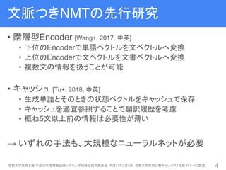 文脈つきNMTの先行研究
• 階層型Encoder [Wang+, 2017, 中英]
• 下位のEncoderで単語ベクトルを文ベクトルへ変換
• 上位のEncoderで文ベクトルを文書ベクトルへ変換
• 複数文の情報を扱うことが可能
• キャッシュ [Tu+, 2018, 中英]
• 生成単語とそのときの状態ベクトルをキャッシュで保存
• キャッシュを適宜参照することで翻訳履歴を考慮
• 概ね5文以上前の情報は必要性が薄い
→ いずれの手法も、大規模なニューラルネットが必要
首都大学東京主催 平成30年度情報通信システム学域修士論文発表会, 平成31年2月6日，首都大学東京日野キャンパス2号館 401・402教室 4
 