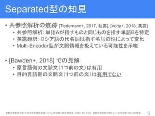 Separated型の知見
• 共参照解析の痕跡 [Tiedemann+, 2017, 独英], [Voita+, 2018, 英露]
• 共参照解析: 単語Aが指すものと同じものを指す単語Bを特定
• 英露翻訳: ロシア語の代名詞は指す名詞の性によって変化
• Multi-Encoder型が文脈情報を扱えている可能性を示唆
• [Bawden+, 2018] での見解
• 原言語側の文脈文（1つ前の文）は有用
• 目的言語側の文脈文（1つ前の文）は有用でない
首都大学東京主催 平成30年度情報通信システム学域修士論文発表会, 平成31年2月6日，首都大学東京日野キャンパス2号館 401・402教室 6
 