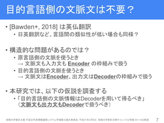 目的言語側の文脈文は不要？
• [Bawden+, 2018] は英仏翻訳
• 日英翻訳など、言語間の類似性が低い場合も同様？
• 構造的な問題があるのでは？
• 原言語側の文脈を使うとき
→ 文脈文も入力文も Encoder の枠組みで扱う
• 目的言語側の文脈を使うとき
→ 文脈文はEncoder、出力文はDecoderの枠組みで扱う
• 本研究では、以下の仮説を調査する
• 「目的言語側の文脈情報はDecoderを用いて得るべき」
（文脈文も出力文もDecoderで扱うべき）
首都大学東京主催 平成30年度情報通信システム学域修士論文発表会, 平成31年2月6日，首都大学東京日野キャンパス2号館 401・402教室 7
 