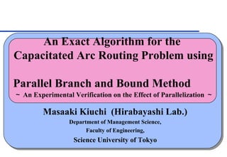 An Exact Algorithm for the
Capacitated Arc Routing Problem using

Parallel Branch and Bound Method
～ An Experimental Verification on the Effect of Parallelization ～

         Masaaki Kiuchi (Hirabayashi Lab.)
                 Department of Management Science,
                       Faculty of Engineering,
                   Science University of Tokyo
 
