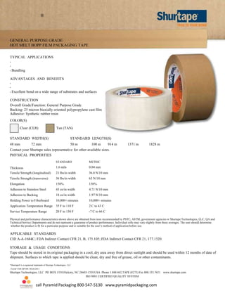 ®

GENERAL PURPOSE GRADE
HOT MELT BOPP FILM PACKAGING TAPE
TYPICAL APPLICATIONS
•
•
•

Bundling

ADVANTAGES AND BENEFITS
•
•
•

Excellent bond on a wide range of substrates and surfaces

CONSTRUCTION
Overall Grade/Function: General Purpose Grade
Backing: 25 micron biaxially oriented polypropylene cast film
Adhesive: Synthetic rubber resin
COLOR(S)
Clear (CLR)

Tan (TAN)

STANDARD WIDTH(S)

STANDARD LENGTH(S)

48 mm

50 m

72 mm

100 m

914 m

1371 m

1828 m

Contact your Shurtape sales representative for other available sizes.
PHYSICAL PROPERTIES
STANDARD

METRIC

Thickness
Tensile Strength (longitudinal)

1.6 mils

0.04 mm

21 lbs/in width

36.8 N/10 mm

Tensile Strength (transverse)

36 lbs/in width

63 N/10 mm

Elongation

150%

150%

Adhesion to Stainless Steel

43 oz/in width

4.71 N/10 mm

Adhesion to Backing

18 oz/in width

1.97 N/10 mm

Holding Power to Fiberboard

10,000+ minutes

10,000+ minutes

Application Temperature Range

35 F to 110 F

2 C to 43 C

Service Temperature Range

20 F to 150 F

-7 C to 66 C

Physical and performance characteristics shown above are obtained from tests recommended by PSTC, ASTM, government agencies or Shurtape Technologies, LLC, QA and
Technical Service Departments and do not represent a guarantee of product performance. Individual rolls may vary slightly from these averages. The user should determine
whether the product is fit for a particular purpose and is suitable for the user’s method of application before use.

APPLICABLE STANDARDS
CID A-A-1684C; FDA Indirect Contact CFR 21, B, 175.105; FDA Indirect Contact CFR 21, 177.1520
STORAGE & USAGE CONDITIONS
Tape should be stored in its original packaging in a cool, dry area away from direct sunlight and should be used within 12 months of date of
shipment. Surfaces to which tape is applied should be clean, dry and free of grease, oil or other contaminants.
*Shurtape® is a registered trademark of Shurtape Technologies, LLC
Form# TDS-HP100- 08/26/2013

Shurtape Technologies, LLC PO BOX 1530 Hickory, NC 28603-1530 USA Phone 1.888.442.TAPE (8273) Fax 800.335.7651 www.shurtape.com
ISO 9001 CERTIFIED QUALITY SYSTEM

call Pyramid Packaging 800-547-5130 www.pyramidpackaging.com

 