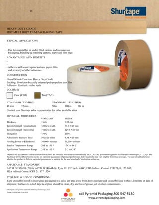 ®

HEAVY DUTY GRADE
HOT MELT BOPP FILM PACKAGING TAPE
TYPICAL APPLICATIONS
•
•
•
•

Use for overstuffed or under filled cartons and recouperage
Packaging, bundling & repairing cartons, paper and film bags

ADVANTAGES AND BENEFITS
•
•
•

Adheres well to corrugated cartons, paper, film
and a variety of other substrates

CONSTRUCTION
Overall Grade/Function: Heavy Duty Grade
Backing: 50 micron biaxially oriented polypropylene cast film
Adhesive: Synthetic rubber resin
COLOR(S)
Clear (CLR)

Tan (TAN)

STANDARD WIDTH(S)

STANDARD LENGTH(S)

48 mm

50 m

72 mm

100 m

914 m

Contact your Shurtape sales representative for other available sizes.
PHYSICAL PROPERTIES
STANDARD

METRIC

Thickness

3 mils

0.08 mm

Tensile Strength (longitudinal)

42 lbs/in width

73.6 N/10 mm

Tensile Strength (transverse)

74 lbs/in width

129.6 N/10 mm

Elongation

150%

150%

Adhesion to Stainless Steel

58 oz/in width

6.35 N/10 mm

Holding Power to Fiberboard

30,000+ minutes

30,000+ minutes

Service Temperature Range

20 F to 150 F

-7 C to 66 C

Application Temperature Range

35 F to 110 F

2 C to 43 C

Physical and performance characteristics shown above are obtained from tests recommended by PSTC, ASTM, government agencies or Shurtape Technologies, LLC, QA and
Technical Service Departments and do not represent a guarantee of product performance. Individual rolls may vary slightly from these averages. The user should determine
whether the product is fit for a particular purpose and is suitable for the user’s method of application before use.

APPLICABLE STANDARDS
ASTM D 1974-98 (2003); ASTM D 5486M-06, Type III; CID A-A-1684C; FDA Indirect Contact CFR 21, B, 175.105;
FDA Indirect Contact CFR 21, 177.1520
STORAGE & USAGE CONDITIONS
Tape should be stored in its original packaging in a cool, dry area away from direct sunlight and should be used within 12 months of date of
shipment. Surfaces to which tape is applied should be clean, dry and free of grease, oil or other contaminants.
*Shurtape® is a registered trademark of Shurtape Technologies, LLC
Form# TDS-HP500- 07/09/2013

call Pyramid Packaging 800-547-5130
www.pyramidpackaging.com

 