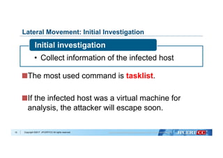 Copyright ©2017 JPCERT/CC All rights reserved.
Lateral Movement: Initial Investigation
 The most used command is tasklist.
 If the infected host was a virtual machine for
analysis, the attacker will escape soon.
15
•  Collect information of the infected host
Initial investigation
 