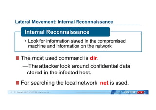 Copyright ©2017 JPCERT/CC All rights reserved.
Lateral Movement: Internal Reconnaissance
•  Look for information saved in the compromised
machine and information on the network
Internal Reconnaissance
17
  The most used command is dir.
— The attacker look around confidential data
stored in the infected host.
  For searching the local network, net is used.
 