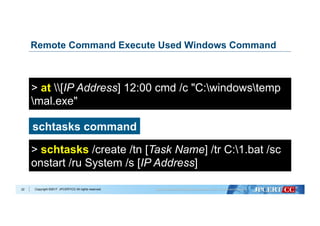 Copyright ©2017 JPCERT/CC All rights reserved.
Remote Command Execute Used Windows Command
22
at command
> at [IP Address] 12:00 cmd /c "C:windowstemp
mal.exe"
schtasks command
> schtasks /create /tn [Task Name] /tr C:1.bat /sc
onstart /ru System /s [IP Address]
 