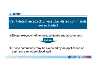 Copyright ©2017 JPCERT/CC All rights reserved.
 Detect execution of net use, schtasks and at command
 These commands may be executed by an application or
user and cannot be blacklisted
29
Blacklist
Can't detect an attack unless blacklisted commands
are executed
issue
 