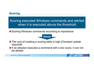 Copyright ©2017 JPCERT/CC All rights reserved.31
Scoring
 Scoring Windows commands according to importance
 The cost of creating a scoring table is high (Constant update
required)
 If an attacker executes a command with a low score, it can not
be alerted
issue
Scoring executed Windows commands and alerted
when it is executed above the threshold
 