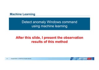 Copyright ©2017 JPCERT/CC All rights reserved.33
Machine Learning
Detect anomaly Windows command
using machine learning
After this slide, I present the observation
results of this method
 
