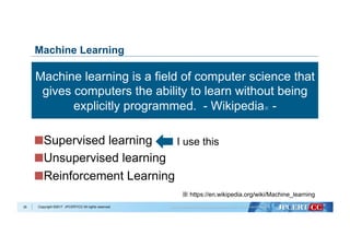 Copyright ©2017 JPCERT/CC All rights reserved.
 Supervised learning
 Unsupervised learning
 Reinforcement Learning
35
Machine Learning
Machine learning is a field of computer science that
gives computers the ability to learn without being
explicitly programmed. - Wikipedia※ -
※ https://en.wikipedia.org/wiki/Machine_learning
I use this
 