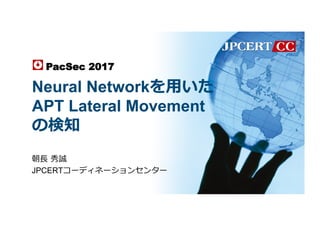 Neural Networkを⽤いた
APT Lateral Movement
の検知
朝⻑ 秀誠
JPCERTコーディネーションセンター
PacSec 2017	
 