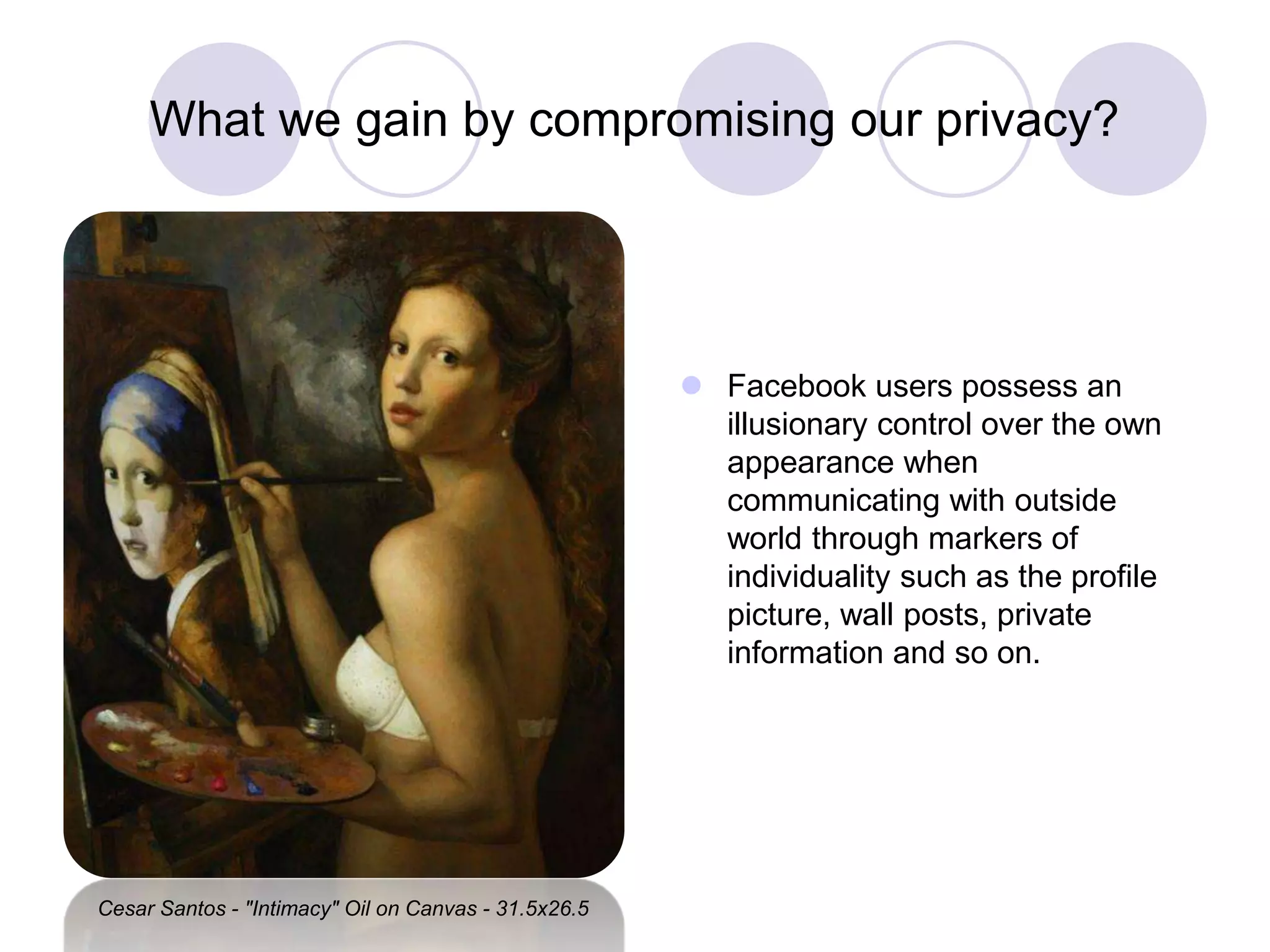 What we gain by compromising our privacy?
 Facebook users possess an
illusionary control over the own
appearance when
communicating with outside
world through markers of
individuality such as the profile
picture, wall posts, private
information and so on.
Cesar Santos - "Intimacy" Oil on Canvas - 31.5x26.5
 