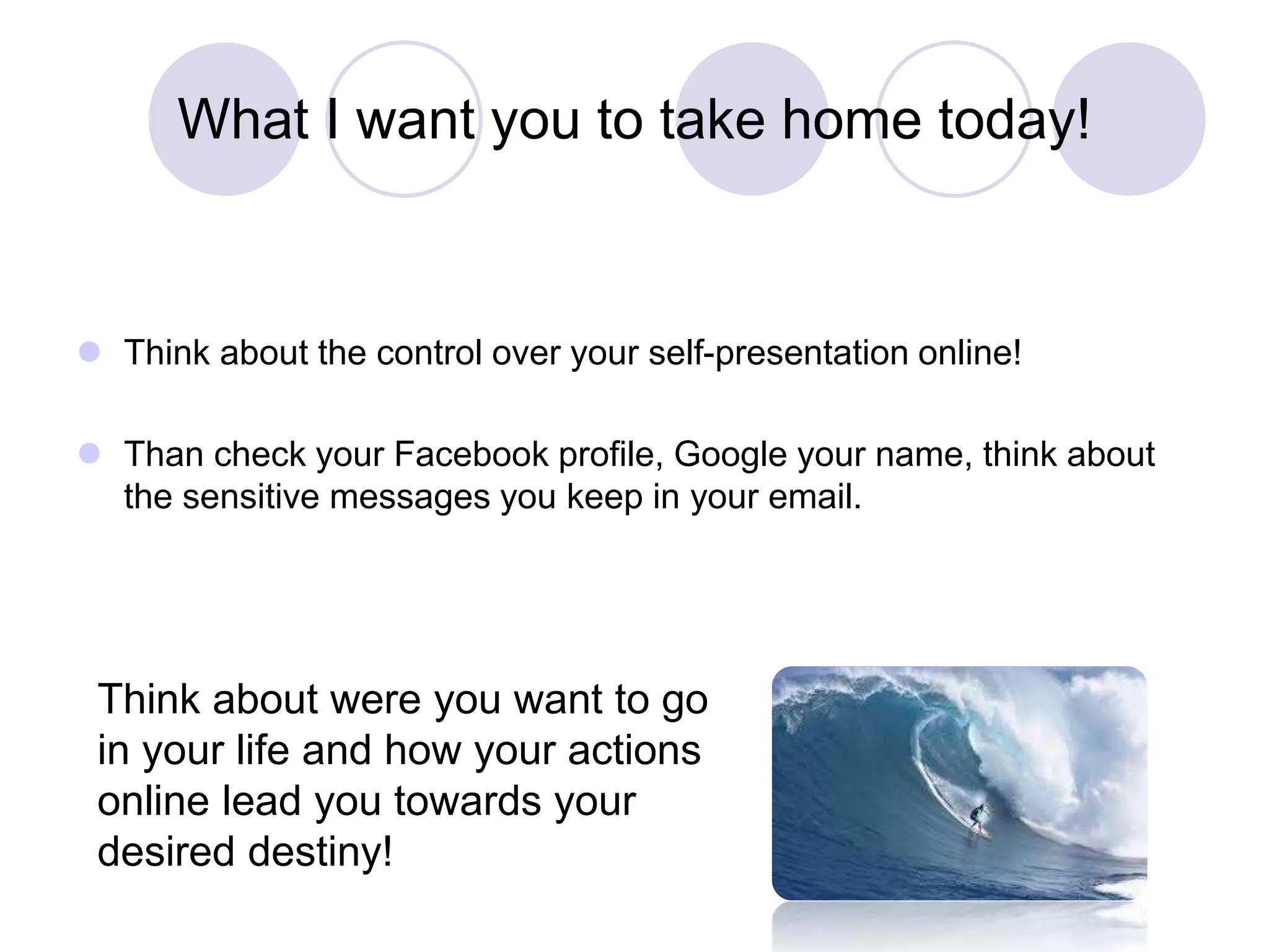 What I want you to take home today!
 Think about the control over your self-presentation online!
 Than check your Facebook profile, Google your name, think about
the sensitive messages you keep in your email.
Think about were you want to go
in your life and how your actions
online lead you towards your
desired destiny!
 