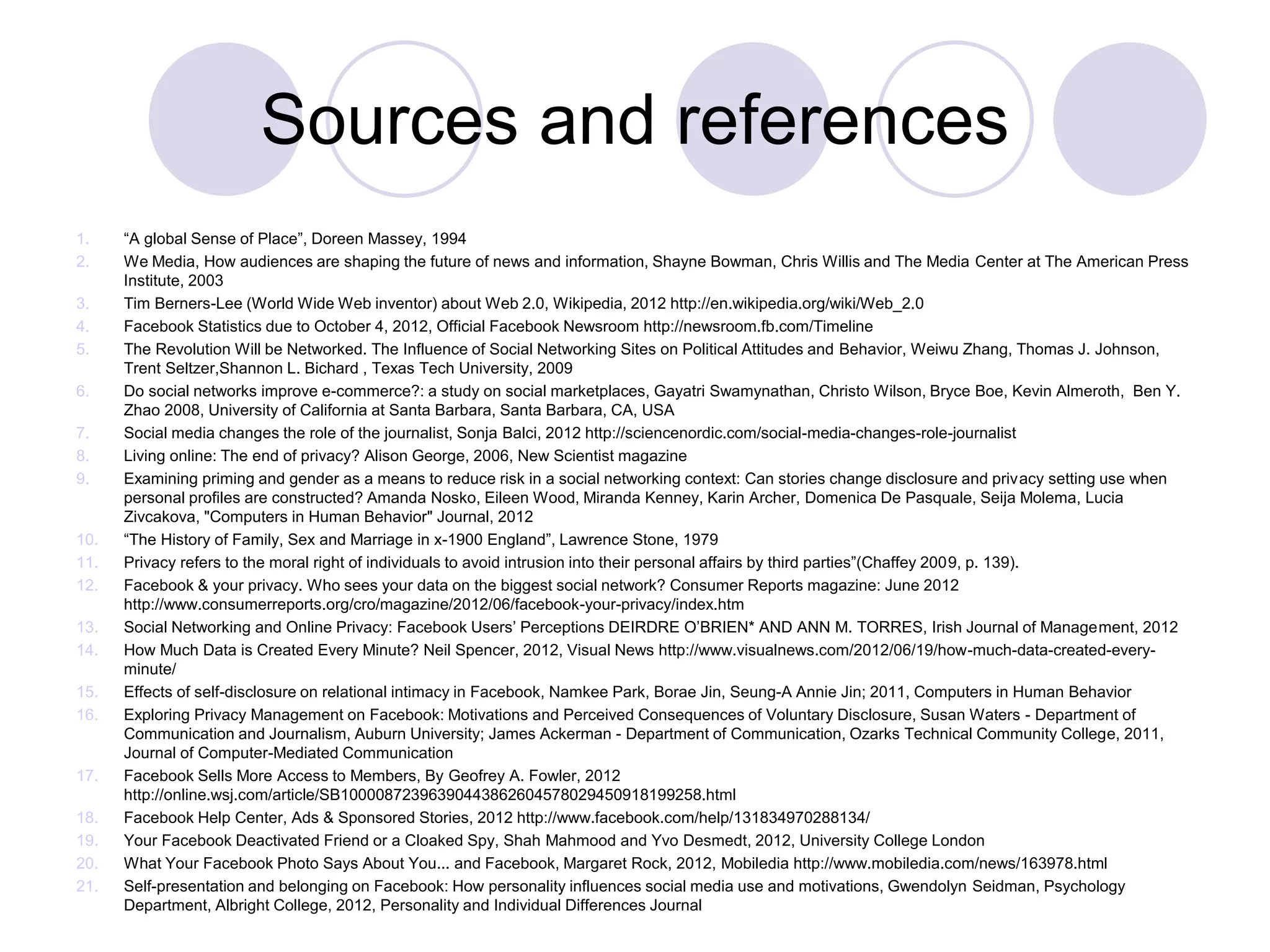 Sources and references
1. “A global Sense of Place”, Doreen Massey, 1994
2. We Media, How audiences are shaping the future of news and information, Shayne Bowman, Chris Willis and The Media Center at The American Press
Institute, 2003
3. Tim Berners-Lee (World Wide Web inventor) about Web 2.0, Wikipedia, 2012 http://en.wikipedia.org/wiki/Web_2.0
4. Facebook Statistics due to October 4, 2012, Official Facebook Newsroom http://newsroom.fb.com/Timeline
5. The Revolution Will be Networked. The Influence of Social Networking Sites on Political Attitudes and Behavior, Weiwu Zhang, Thomas J. Johnson,
Trent Seltzer,Shannon L. Bichard , Texas Tech University, 2009
6. Do social networks improve e-commerce?: a study on social marketplaces, Gayatri Swamynathan, Christo Wilson, Bryce Boe, Kevin Almeroth, Ben Y.
Zhao 2008, University of California at Santa Barbara, Santa Barbara, CA, USA
7. Social media changes the role of the journalist, Sonja Balci, 2012 http://sciencenordic.com/social-media-changes-role-journalist
8. Living online: The end of privacy? Alison George, 2006, New Scientist magazine
9. Examining priming and gender as a means to reduce risk in a social networking context: Can stories change disclosure and privacy setting use when
personal profiles are constructed? Amanda Nosko, Eileen Wood, Miranda Kenney, Karin Archer, Domenica De Pasquale, Seija Molema, Lucia
Zivcakova, "Computers in Human Behavior" Journal, 2012
10. “The History of Family, Sex and Marriage in x-1900 England”, Lawrence Stone, 1979
11. Privacy refers to the moral right of individuals to avoid intrusion into their personal affairs by third parties”(Chaffey 2009, p. 139).
12. Facebook & your privacy. Who sees your data on the biggest social network? Consumer Reports magazine: June 2012
http://www.consumerreports.org/cro/magazine/2012/06/facebook-your-privacy/index.htm
13. Social Networking and Online Privacy: Facebook Users’ Perceptions DEIRDRE O’BRIEN* AND ANN M. TORRES, Irish Journal of Management, 2012
14. How Much Data is Created Every Minute? Neil Spencer, 2012, Visual News http://www.visualnews.com/2012/06/19/how-much-data-created-every-
minute/
15. Effects of self-disclosure on relational intimacy in Facebook, Namkee Park, Borae Jin, Seung-A Annie Jin; 2011, Computers in Human Behavior
16. Exploring Privacy Management on Facebook: Motivations and Perceived Consequences of Voluntary Disclosure, Susan Waters - Department of
Communication and Journalism, Auburn University; James Ackerman - Department of Communication, Ozarks Technical Community College, 2011,
Journal of Computer-Mediated Communication
17. Facebook Sells More Access to Members, By Geofrey A. Fowler, 2012
http://online.wsj.com/article/SB10000872396390443862604578029450918199258.html
18. Facebook Help Center, Ads & Sponsored Stories, 2012 http://www.facebook.com/help/131834970288134/
19. Your Facebook Deactivated Friend or a Cloaked Spy, Shah Mahmood and Yvo Desmedt, 2012, University College London
20. What Your Facebook Photo Says About You... and Facebook, Margaret Rock, 2012, Mobiledia http://www.mobiledia.com/news/163978.html
21. Self-presentation and belonging on Facebook: How personality influences social media use and motivations, Gwendolyn Seidman, Psychology
Department, Albright College, 2012, Personality and Individual Differences Journal
 