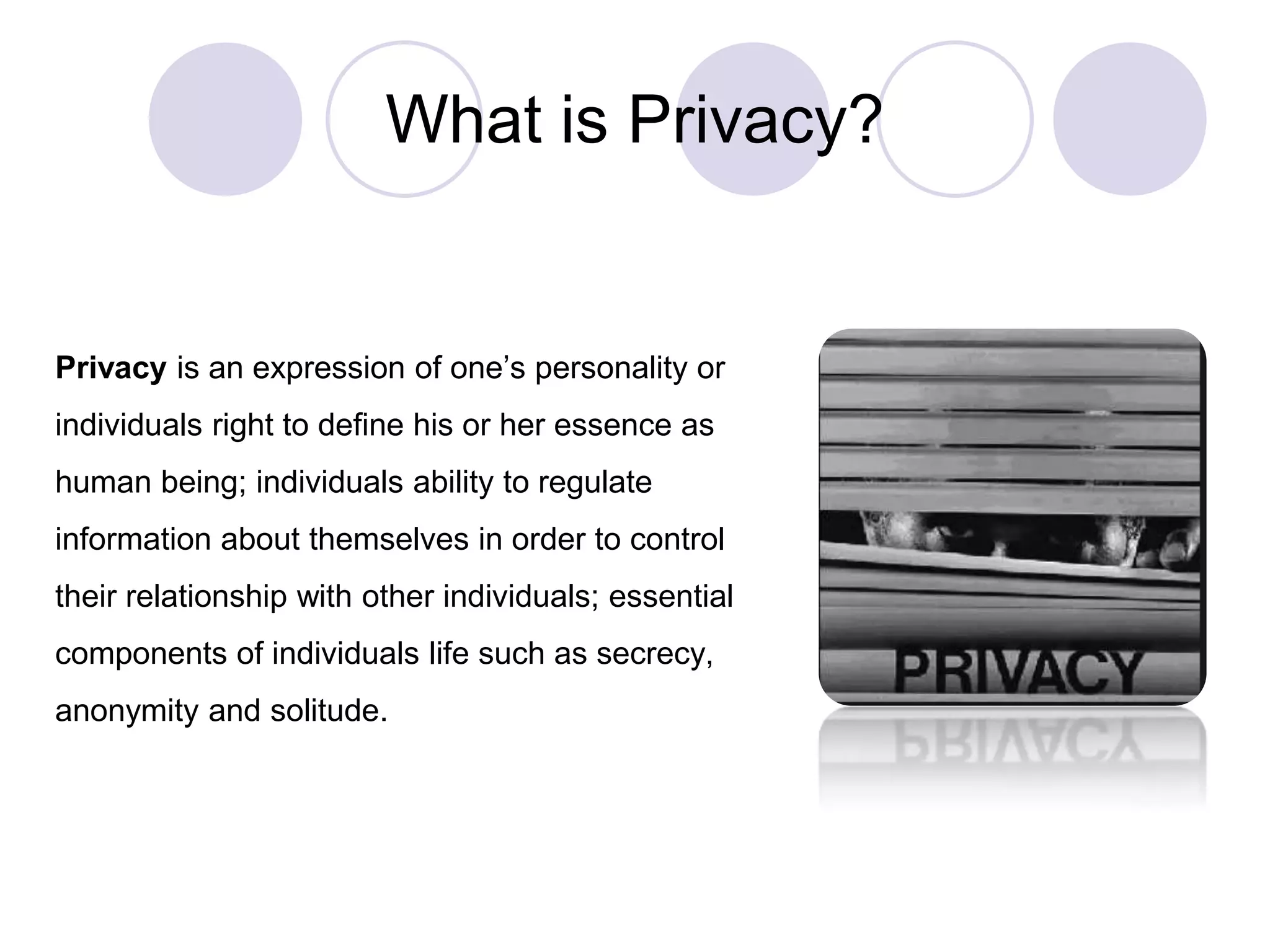 What is Privacy?
Privacy is an expression of one’s personality or
individuals right to define his or her essence as
human being; individuals ability to regulate
information about themselves in order to control
their relationship with other individuals; essential
components of individuals life such as secrecy,
anonymity and solitude.
 