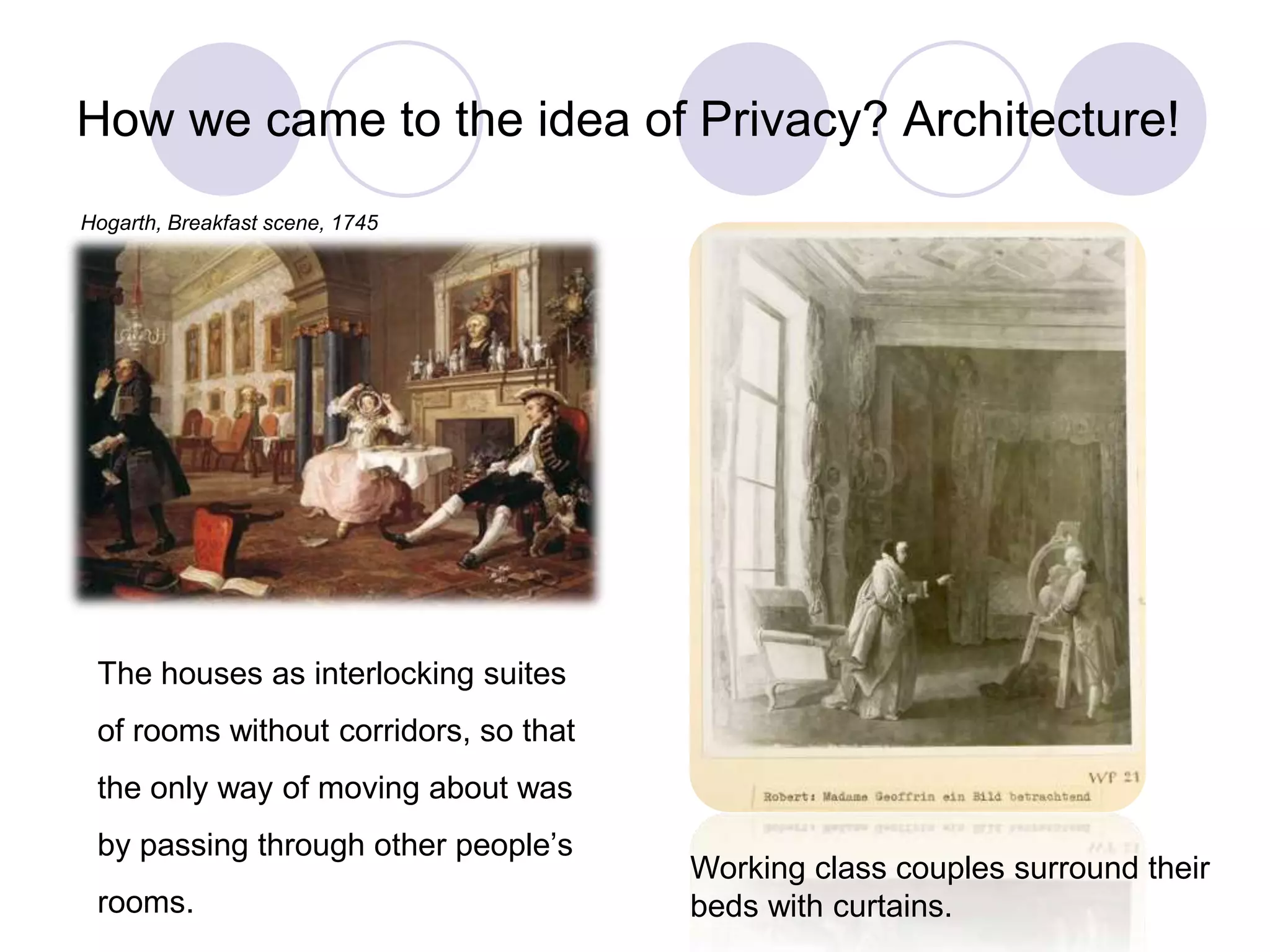 How we came to the idea of Privacy? Architecture!
The houses as interlocking suites
of rooms without corridors, so that
the only way of moving about was
by passing through other people’s
rooms.
Hogarth, Breakfast scene, 1745
Working class couples surround their
beds with curtains.
 