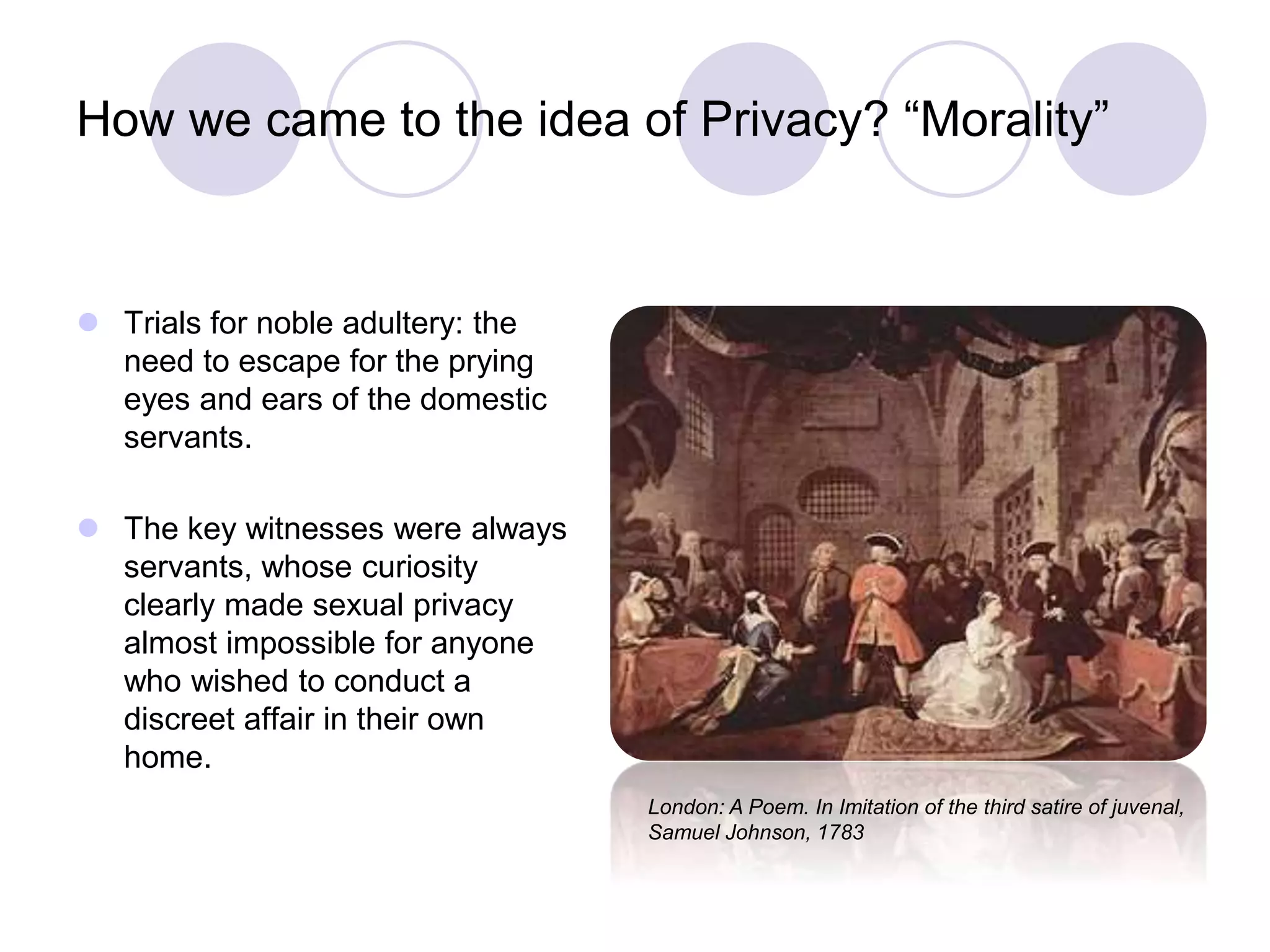 How we came to the idea of Privacy? “Morality”
 Trials for noble adultery: the
need to escape for the prying
eyes and ears of the domestic
servants.
 The key witnesses were always
servants, whose curiosity
clearly made sexual privacy
almost impossible for anyone
who wished to conduct a
discreet affair in their own
home.
London: A Poem. In Imitation of the third satire of juvenal,
Samuel Johnson, 1783
 