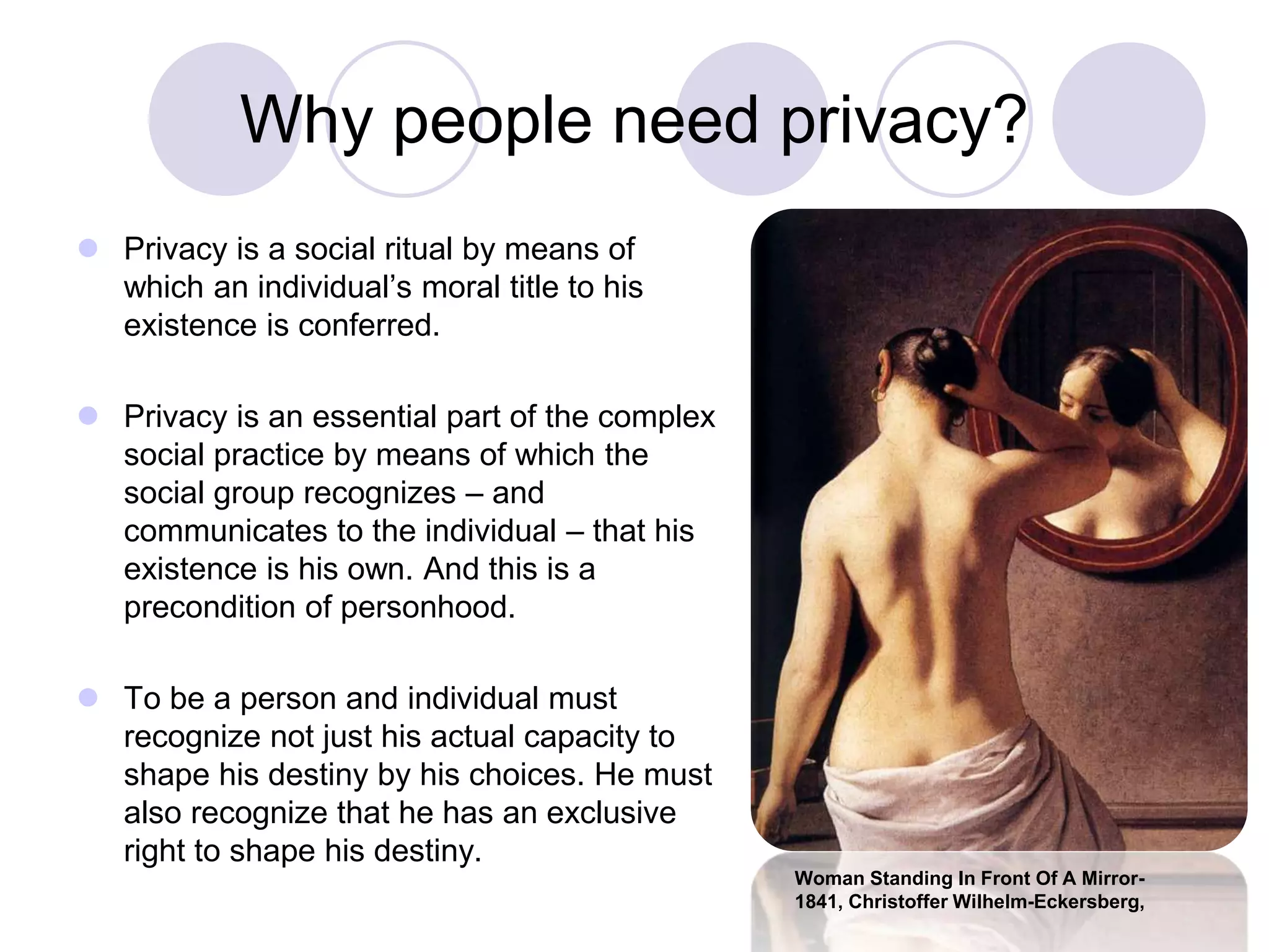 Why people need privacy?
 Privacy is a social ritual by means of
which an individual’s moral title to his
existence is conferred.
 Privacy is an essential part of the complex
social practice by means of which the
social group recognizes – and
communicates to the individual – that his
existence is his own. And this is a
precondition of personhood.
 To be a person and individual must
recognize not just his actual capacity to
shape his destiny by his choices. He must
also recognize that he has an exclusive
right to shape his destiny.
Woman Standing In Front Of A Mirror-
1841, Christoffer Wilhelm-Eckersberg,
 