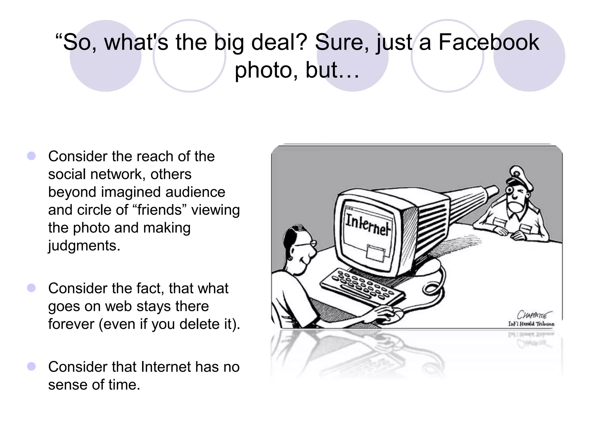 “So, what's the big deal? Sure, just a Facebook
photo, but…
 Consider the reach of the
social network, others
beyond imagined audience
and circle of “friends” viewing
the photo and making
judgments.
 Consider the fact, that what
goes on web stays there
forever (even if you delete it).
 Consider that Internet has no
sense of time.
 