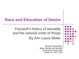 Race and Education of Desire

    Foucault’s history of sexuality
   and the colonial order of things
             By Ann Laura Stoler

                          Seminar Presentation,
                    Space, Gender and Sexuality
                       By Shushan Harutyunyan
                         October 31, 2012, CEU
 