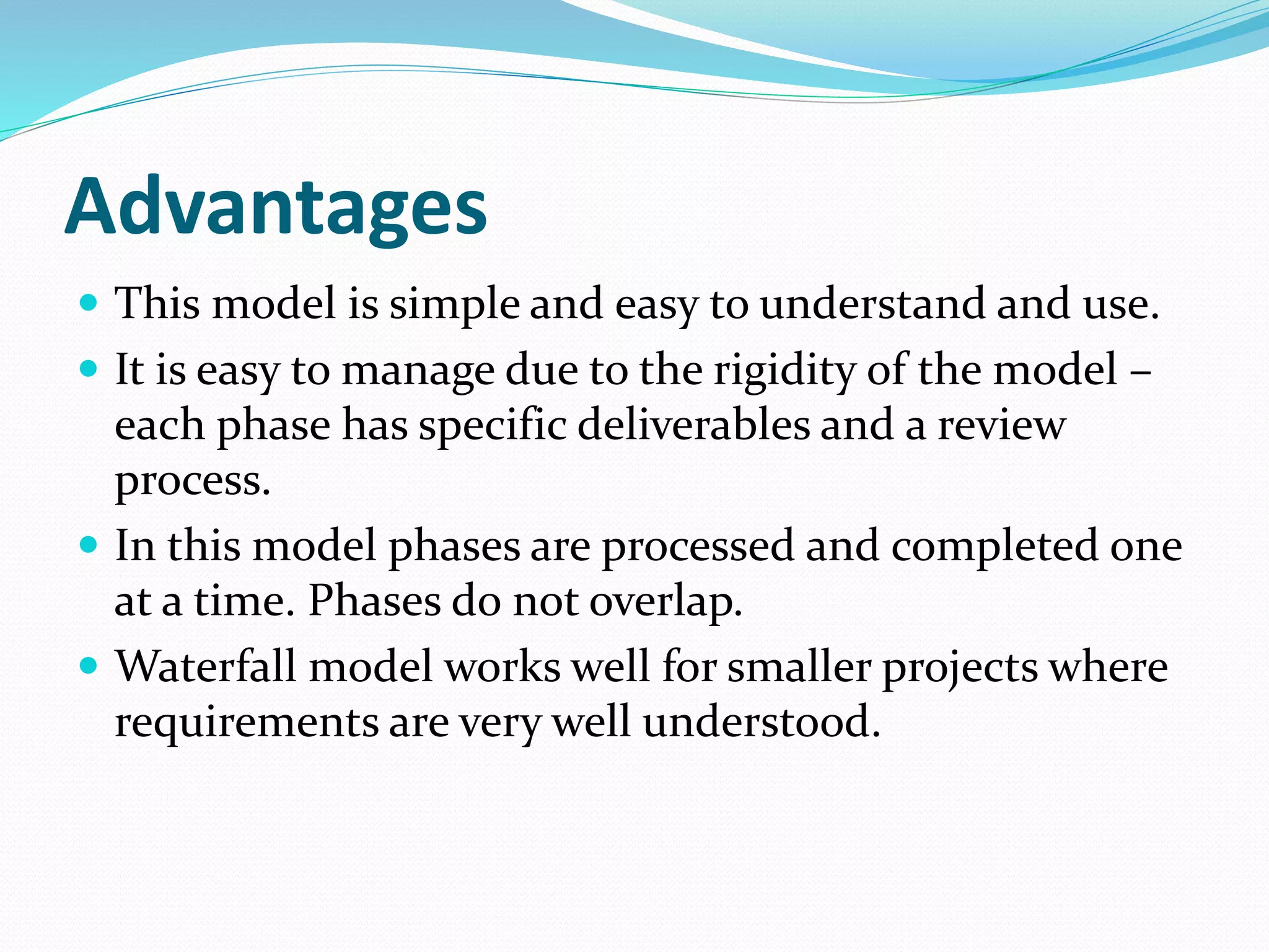 Advantages
 This model is simple and easy to understand and use.
 It is easy to manage due to the rigidity of the model –
each phase has specific deliverables and a review
process.
 In this model phases are processed and completed one
at a time. Phases do not overlap.
 Waterfall model works well for smaller projects where
requirements are very well understood.
 