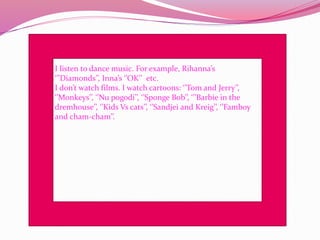 I listen to dance music. For example, Rihanna’s
‘’’Diamonds’’, Inna’s ‘’OK’’ etc.
I don’t watch films. I watch cartoons: ‘’Tom and Jerry’’,
‘’Monkeys’’, ‘’Nu pogodi’’, ‘’Sponge Bob’’, ‘’’Barbie in the
dremhouse’’, ‘’Kids Vs cats’’, ‘’Sandjei and Kreig’’, ‘’Famboy
and cham-cham’’.
 