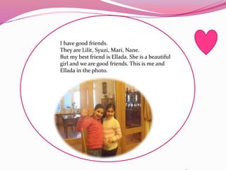 I have good friends.
They are Lilit, Syuzi, Mari, Nane.
But my best friend is Ellada. She is a beautiful
girl and we are good friends. This is me and
Ellada in the photo.
 