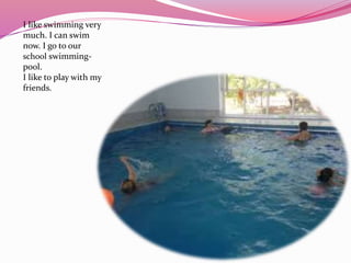I like swimming very
much. I can swim
now. I go to our
school swimming-
pool.
I like to play with my
friends.
 