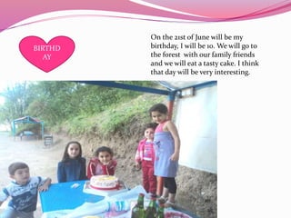 On the 21st of June will be my
birthday, I will be 10. We will go to
the forest with our family friends
and we will eat a tasty cake. I think
that day will be very interesting.
BIRTHD
AY
 