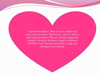 I have three sisiters. They are Sona, Mane and
Luiza. Sona is twelve. Mane is six. Luiza is seven. I
have three brothers. They are Gevorg, Sargis and
Vrezhik. Gevorg is fourteen. Sargis is thirteen.
Vrezhik is two. Vrezhik my brother, Sargis and
Gevorg are my cousins.
 