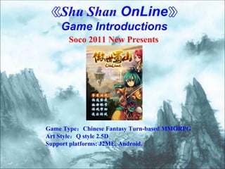 《Shu Shan OnLine》
    Game Introductions
      Soco 2011 New Presents




Game Type：Chinese Fantasy Turn-based MMORPG
Art Style：Q style 2.5D
Support platforms: J2ME, Android.
 