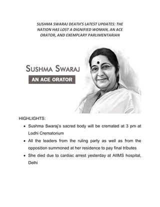 SUSHMA SWARAJ DEATH’S LATEST UPDATES: THE
NATION HAS LOST A DIGNIFIED WOMAN, AN ACE
ORATOR, AND EXEMPLARY PARLIMENTARIAN
HIGHLIGHTS:
• Sushma Swaraj’s sacred body will be cremated at 3 pm at
Lodhi Crematorium
• All the leaders from the ruling party as well as from the
opposition summoned at her residence to pay final tributes
• She died due to cardiac arrest yesterday at AIIMS hospital,
Delhi
 