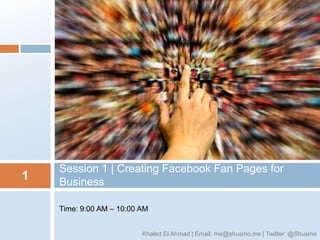 Session 1 | Creating Facebook Fan Pages for
1   Business

    Time: 9:00 AM – 10:00 AM


                          Khaled El Ahmad | Email: me@shusmo.me | Twitter: @Shusmo
 