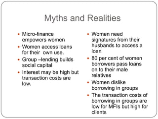 Myths and Realities
 Micro-finance               Women need
  empowers women               signatures from their
 Women access loans           husbands to access a
  for their own use.           loan
 Group –lending builds       80 per cent of women
  social capital               borrowers pass loans
                               on to their male
 Interest may be high but
                               relatives
  transaction costs are
  low.                        Women dislike
                               borrowing in groups
                              The transaction costs of
                               borrowing in groups are
                               low for MFIs but high for
                               clients
 
