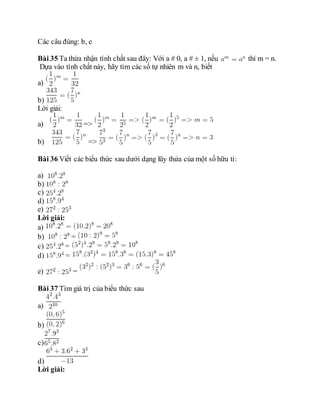 Các câu đúng: b, e
Bài 35 Ta thừa nhận tính chất sau đây: Với a # 0, a # ± 1, nếu thì m = n.
Dựa vào tính chất này, hãy tìm các số tự nhiên m và n, biết
a)
b)
Lời giải:
a) =>
b) =>
Bài 36 Viết các biểu thức sau dưới dạng lũy thửa của một số hữu tỉ:
a)
b)
c)
d)
e)
Lời giải:
a)
b) =
c) =
d) =
e) =
Bài 37 Tìm giá trị của biểu thức sau
a)
b)
c)
d)
Lời giải:
 