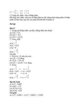 2. Cộng, trừ, nhân, chia số thập phân
Để cộng, trừ, nhân, chia các số thập phân ta viết chúng dưới dạng phân số thập
phân rồi làm theo quy tắc các phép tính đã biết về phân số
Bài tập
Bài 17
1. Trong các khẳng định sau đây, khẳng định nào đúng?
a) |-2,5| = 2,5
b) |-2,5| = -2,5
c) |-2,5| = -(-2,5)
2. Tìmx, biết:
a) |x| =
b) |x| = 0,37
c) |x| =0
d) |x| =
Lời giải:
1. Ta có |x| ≥ 0, nên các câu:
a) |-2,5| = 2,5 đúng
b) |-2,5| = -2,5 sai
c) |-2,5| = -(-2,5) = 2,5 đúng
2. Tìmx
a) |x| = => x = ±
b) |x| = 0,37 => x = ± 0,37
c) |x| =0 => x = 0
d) |x| = => x = ±
Bài 18:Tính
a) -5,17 - 0,469
b) -2,05 + 1,73
c) (-5,17).(-3,1)
d) (-9,18) : 4,25
Lời giải:
a) -5,17 - 0,469 = - (5,17 + 0,469 ) = -5,639
 