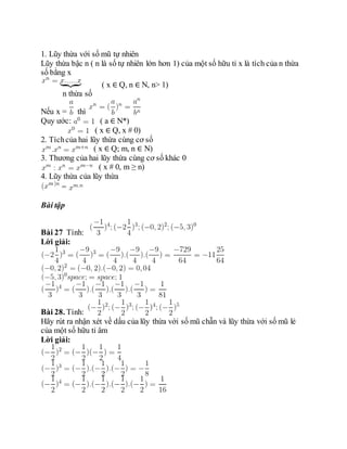 1. Lũy thừa với số mũ tự nhiên
Lũy thừa bậc n ( n là số tự nhiên lớn hơn 1) của một số hữu tỉ x là tích của n thừa
số bằng x
( x ∈ Q, n ∈ N, n> 1)
n thừa số
Nếu x = thì
Quy ước: ( a ∈ N*)
( x ∈ Q, x # 0)
2. Tíchcủa hai lũy thừa cùng cơ số
( x ∈ Q; m, n ∈ N)
3. Thương của hai lũy thừa cùng cơ số khác 0
( x # 0, m ≥ n)
4. Lũy thừa của lũy thừa
=
Bài tập
Bài 27 Tính:
Lời giải:
Bài 28. Tính:
Hãy rút ra nhận xét về dấu của lũy thừa với số mũ chẵn và lũy thừa với số mũ lẻ
của một số hữu tỉ âm
Lời giải:
 