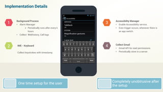 Implementation Details
Background Process
• Alarm Manager
 Periodically runs after every k
hours
• Collect Webhistory, Call logs
IME - Keyboard
Collect keystrokes with timestamp.
Accessibility Manager
• Enable Accessibility service.
• Even trigger occurs, whenever there is
an app switch.
Collect Gmail
• Gmail API for read permissions.
• Periodically store in a server.
1
2
3
4
Completely unobtrusive after
the setup
One time setup for the user
 