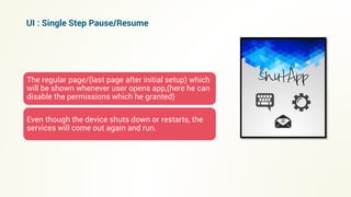 The regular page/(last page after initial setup) which
will be shown whenever user opens app,(here he can
disable the permissions which he granted)
Even though the device shuts down or restarts, the
services will come out again and run.
UI : Single Step Pause/Resume
 