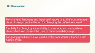 For changing language and input settings,we used the input manager
class. A new prompt will open for changing the default keyboard.
Similarly for changing accessibility to a service, we used system
class, which will redirect the user to the accessibility page.
For giving gmail access, we used a webviewer which will open a site
hosted by us.
UI : Development
 